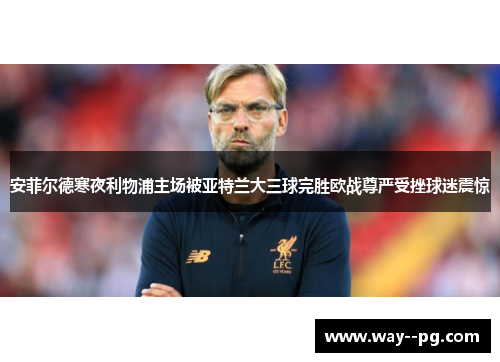 安菲尔德寒夜利物浦主场被亚特兰大三球完胜欧战尊严受挫球迷震惊
