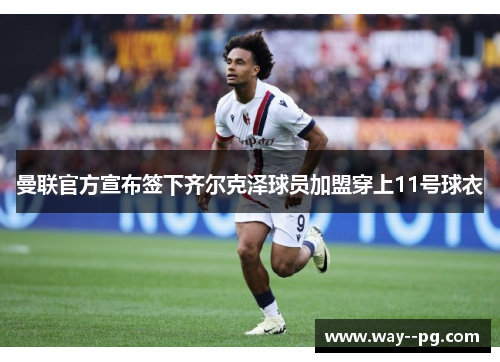 曼联官方宣布签下齐尔克泽球员加盟穿上11号球衣